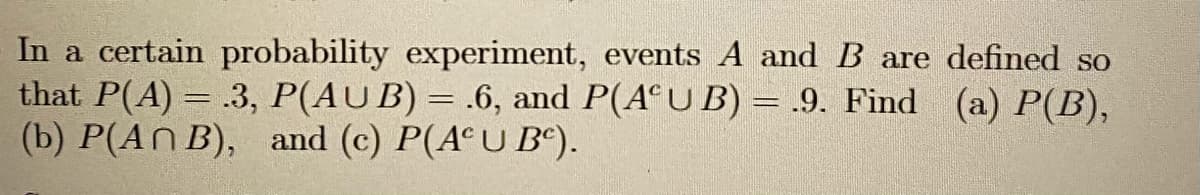 In a certain probability experiment, events A and B are defined so
that P(A) = .3, P(AUB) = .6, and P(A U B) = .9. Find (a) P(B),
(b) P(AN B), and (c) P(A°U B“).
%3D
%3D
%3D
