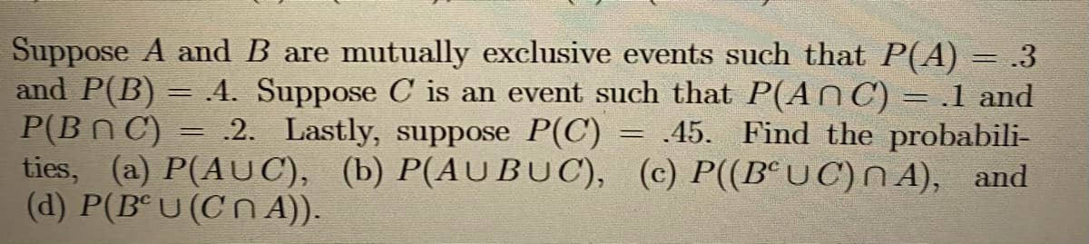 Suppose A and B are mutually exclusive events such that P(A)
and P(B) = .4. Suppose C is an event such that P(An C) = .1 and
P(Bn C) = .2. Lastly, suppose P(C) = .45. Find the probabili-
ties, (a) P(AUC), (b) P(AUBUC), (c) P((B°UC)N A), and
(d) P(Bª U (C n A).
.3
