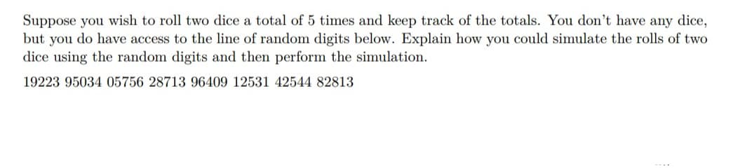 Suppose you wish to roll two dice a total of 5 times and keep track of the totals. You don't have any dice,
but you do have access to the line of random digits below. Explain how you could simulate the rolls of two
dice using the random digits and then perform the simulation.
19223 95034 05756 28713 96409 12531 42544 82813
