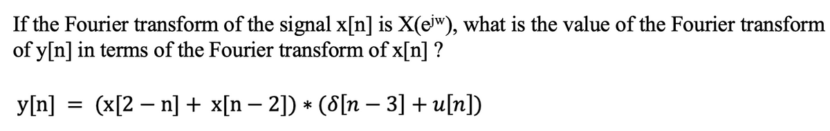 If the Fourier transform of the signal x[n] is X(eiw), what is the value of the Fourier transform
of y[n] in terms of the Fourier transform of x[n] ?
y[n] = (x[2 – n] + x[n – 2]) * (8[n – 3] + u[n])
