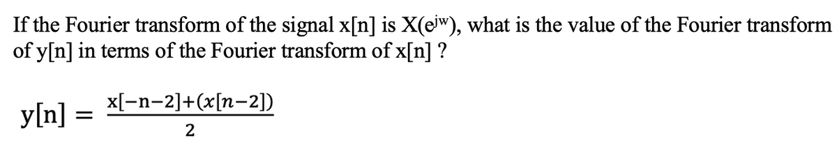 If the Fourier transform of the signal x[n] is X(eiw), what is the value of the Fourier transform
of y[n] in terms of the Fourier transform of x[n] ?
x[-n-2]+(x[n-2])
y[n]
2
