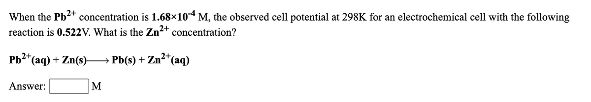 When the Pb2+ concentration is 1.68×104 M, the observed cell potential at 298K for an electrochemical cell with the following
reaction is 0.522V. What is the Zn2+
concentration?
Pb2*(aq) + Zn(s)→ Pb(s) + Zn²*(aq)
Answer:
M
