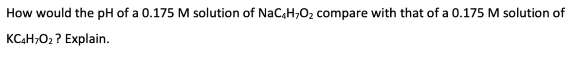 How would the pH of a 0.175 M solution of NaC4H,O2 compare with that of a 0.175 M solution of
KCĄH;O2 ? Explain.
