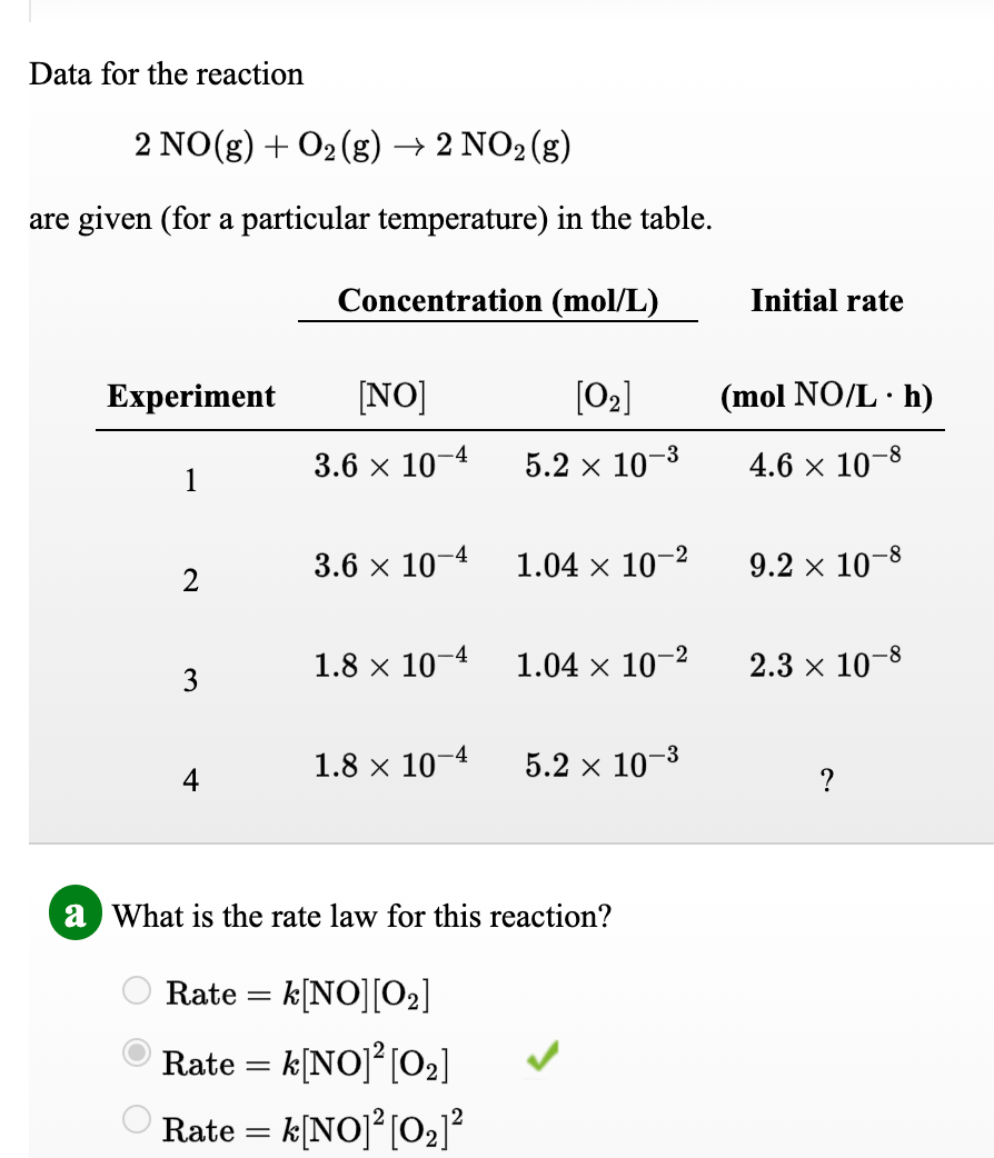 Data for the reaction
2 NO(g) + 02 (g) → 2 NO2(g)
are given (for a particular temperature) in the table.
Concentration (mol/L)
Initial rate
Experiment
[NO]
[02]
(mol NO/L· h)
3.6 х 10
5.2 x 10-3
4.6 × 10–8
1
3.6 x 10-4
1.04 x 10-2
9.2 x 10-8
1.8 x 10-4
1.04 x 10–2
2.3 x 10-8
3
1.8 x 10-4
5.2 x 10-3
4
a What is the rate law for this reaction?
Rate = k[NO][O2]
O Rate = k[NO]²[O2]
O Rate = k[NO]?[O2]?
