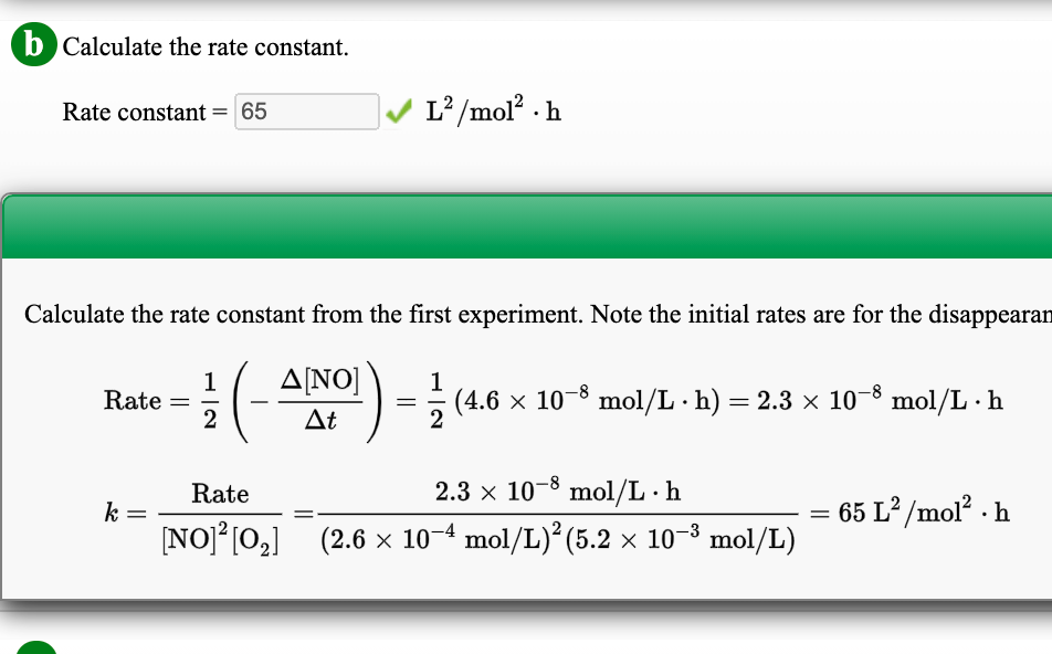 b Calculate the rate constant.
Rate constant = 65
L?/mol? · h
Calculate the rate constant from the first experiment. Note the initial rates are for the disappearan
ΔΝΟ
1
Rate =
2
1
(4.6 × 10-8 mol/L · h) = 2.3 × 10¬8 mol/L · h
At
Rate
2.3 x 10-8 mol/L · h
k
65 L² /mol? · h
%D
NO] [0,] (2.6 x 10-4 mol/L)* (5.2 x 10-8 mol/L)
