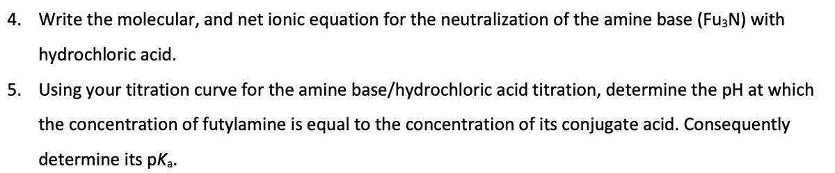 4.
Write the molecular, and net ionic equation for the neutralization of the amine base (FU3N) with
hydrochloric acid.
5. Using your titration curve for the amine base/hydrochloric acid titration, determine the pH at which
the concentration of futylamine is equal to the concentration of its conjugate acid. Consequently
determine its pKa.
