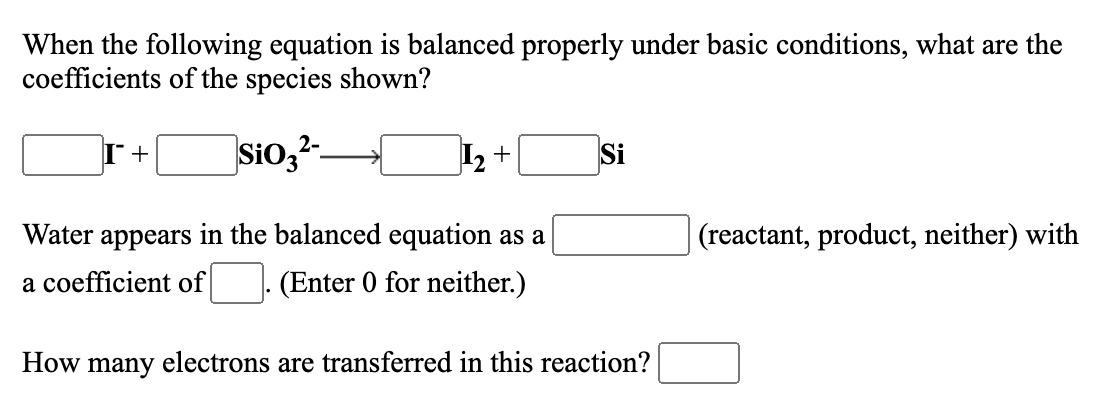 When the following equation is balanced properly under basic conditions, what are the
coefficients of the species shown?
Sio,-
I +
Si
+
Water appears in the balanced equation as a
| (reactant, product, neither) with
a coefficient of
(Enter 0 for neither.)
How many electrons are transferred in this reaction?
