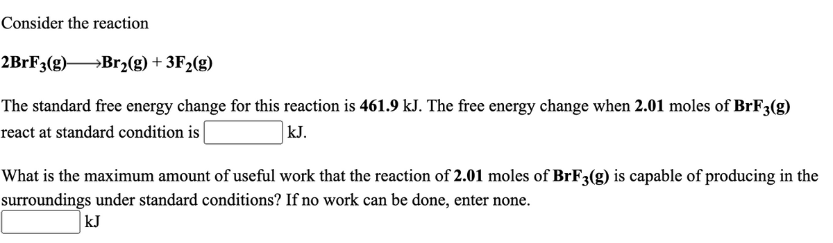 Consider the reaction
2BRF3(g)-
→Br2(g) + 3F2(g)
The standard free energy change for this reaction is 461.9 kJ. The free energy change when 2.01 moles of BrF3(g)
react at standard condition is
kJ.
What is the maximum amount of useful work that the reaction of 2.01 moles of BrF3(g) is capable of producing in the
surroundings under standard conditions? If no work can be done, enter none.
kJ
