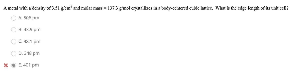 137.3 g/mol crystallizes in a body-centered cubic lattice. What is the edge length of its unit cell?
A metal with a density of 3.51 g/cm³ and molar mass =
A. 506 pm
В. 43.9 pm
С. 98.1 pm
D. 348 pm
E. 401 pm

