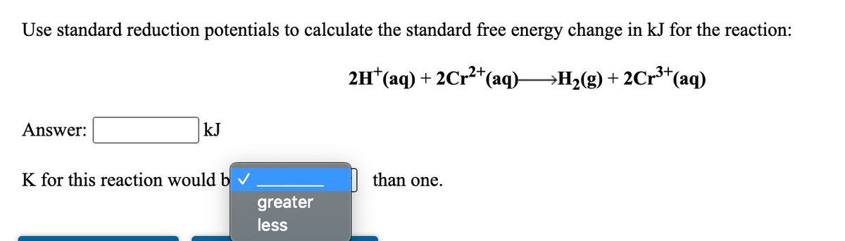 Use standard reduction potentials to calculate the standard free energy change in kJ for the reaction:
3+
2H*(aq) + 2Cr2*(aq)→H2(g) + 2Cr³*(aq)
Answer:
kJ
K for this reaction would b v
than one.
greater
less
