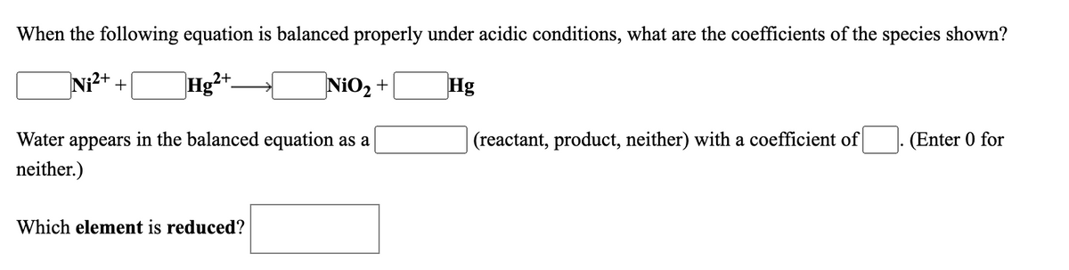 When the following equation is balanced properly under acidic conditions, what are the coefficients of the species shown?
Ni?+ +
]Hg²+.
NiO2 +
Hg
Water appears in the balanced equation as a
(reactant, product, neither) with a coefficient of
(Enter 0 for
neither.)
Which element is reduced?
