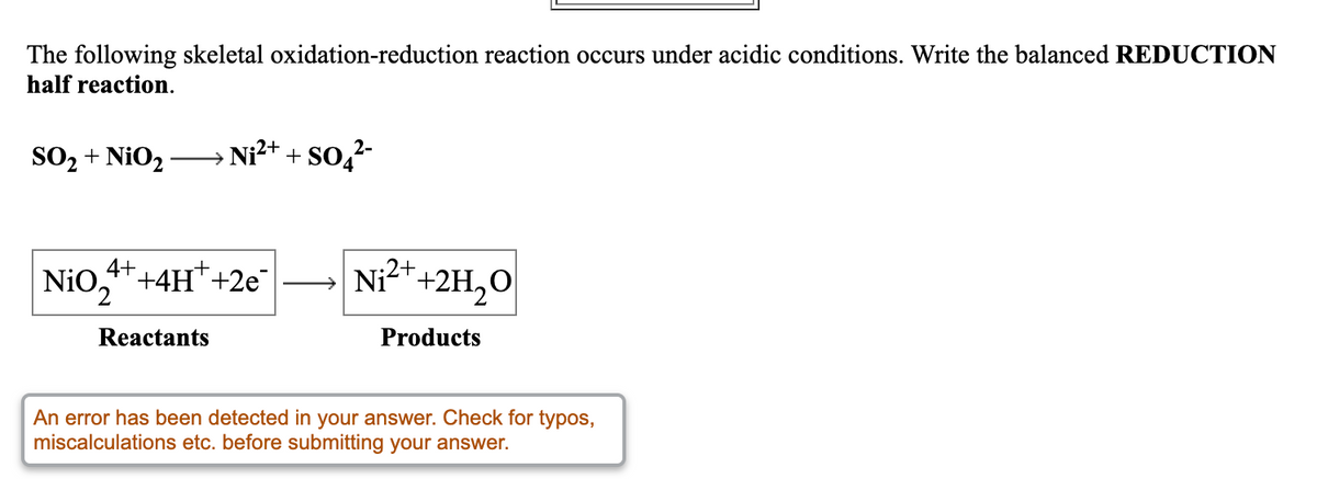 The following skeletal oxidation-reduction reaction occurs under acidic conditions. Write the balanced REDUCTION
half reaction.
2-
SO, + NiO -
→ Ni?t + So,
Nio,*+4H*+2e
4++4H*+2e
→ Ni²*+2H,0
Reactants
Products
An error has been detected in your answer. Check for typos,
miscalculations etc. before submitting your answer.
