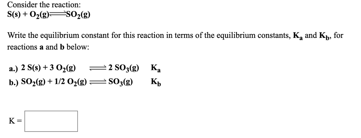 Consider the reaction:
S(s) + O2(g);
SO2(g)
Write the equilibrium constant for this reaction in terms of the equilibrium constants, Ką and K,, for
reactions a and b below:
а.) 2 S(8) + 3 О2(g)
2 SO3(g) Ka
b.) SO2(g) + 1/2 02(g)
SO3(g)
K,
K =
