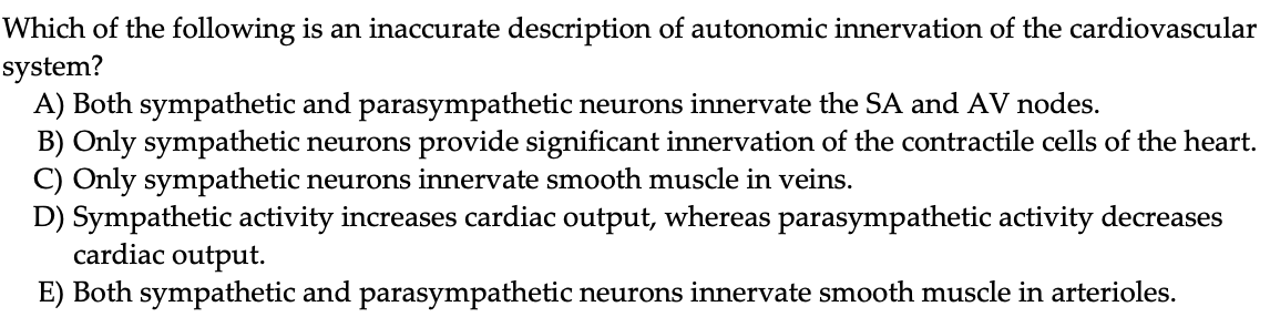 Which of the following is an inaccurate description of autonomic innervation of the cardiovascular
system?
A) Both sympathetic and parasympathetic neurons innervate the SA and AV nodes.
B) Only sympathetic neurons provide significant innervation of the contractile cells of the heart.
C) Only sympathetic neurons innervate smooth muscle in veins.
D) Sympathetic activity increases cardiac output, whereas parasympathetic activity decreases
cardiac output.
E) Both sympathetic and parasympathetic neurons innervate smooth muscle in arterioles.
