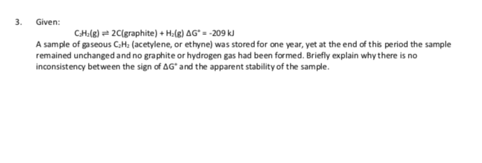 3.
Given:
CH:(8) = 2C(graphite) + H:(g) AG° = -209 kJ
A sample of gaseous C,H; (acetylene, or ethyne) was stored for one year, yet at the end of this period the sample
remained unchanged and no graphite or hydrogen gas had been formed. Briefly explain why there is no
inconsistency between the sign of AG* and the apparent stability of the sample.

