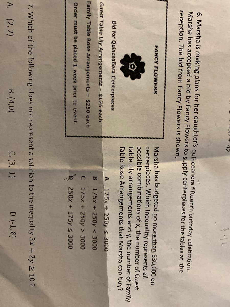$42
6. Marsha is making plans for her daughter's quinceanera fifteenth birthday celebration.
Marsha has accepted a bid by Fancy Flowers to supply centerpieces for the tables at the
reception. The bid from Fancy Flowers is shown.
Marsha has budgeted no more than $30,000 on
centerpieces. Which inequality represents all
possible combinations of x, the number of Guest
Table Lily arrangements and y, the number of Family
Table Rose Arrangements that Marsha can buy?
FANCY FLOWERS
Bid for Quinceañera Centerpieces
175x + 250y < 3000
Guest Table Lily Arrangements $175 each
B
175x + 250y < 3000
Family Table Rose Arrangements
- $250 each
175x + 250y > 3000
Order must be placed 1 week prior to event.
250x + 175y s 3000
7. Which of the following does not represent a solution to the inequality 3x + 2y 2 10 ?
(2, 2)
В. (4,0)
С. (3,-1)
D. (-1, 8)
А.
