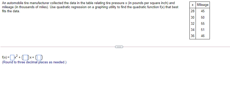 An automobile tire manufacturer collected the data in the table relating tire pressure x (in pounds per square inch) and
mileage (in thousands of miles). Use quadratic regression on a graphing utility to find the quadratic function f(x) that best
fits the data.
x Mileage
28
45
30
32
50
55
34
51
36
46
f(x) =x? + (Dx+ (O
(Round to three decimal places as needed.)
