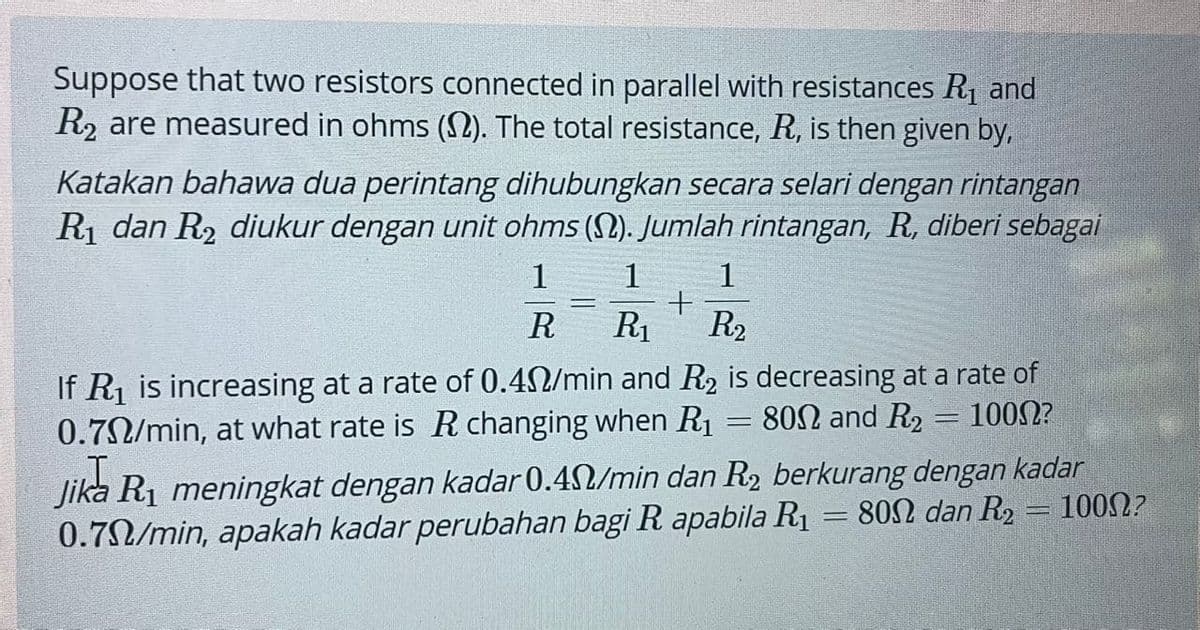 Suppose that two resistors connected in parallel with resistances R1 and
R2 are measured in ohms (2). The total resistance, R, is then given by,
Katakan bahawa dua perintang dihubungkan secara selari dengan rintangan
R1 dan R2 diukur dengan unit ohms (S2). Jumlah rintangan, R, diberi sebagai
1
1
1
R
R1
R2
If R1 is increasing at a rate of 0.42/min and R2 is decreasing at a rate of
0.72/min, at what rate is R changing when R1
802 and R2 = 1002?
Jika R1 meningkat dengan kadar 0.42/min dan R2 berkurang dengan kadar
0.70/min, apakah kadar perubahan bagi R apabila R1 = 802 dan R2 = 1002?
