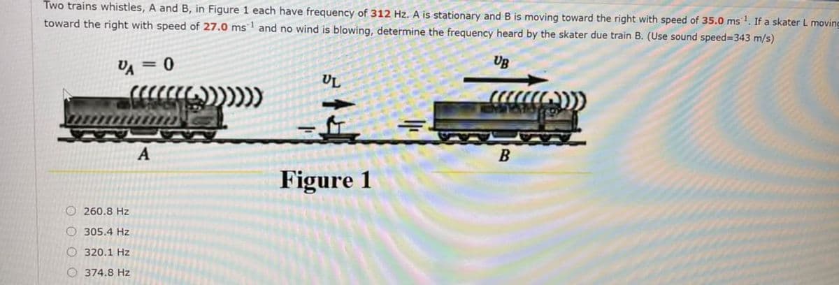 Two trains whistles, A and B, in Figure 1 each have frequency of 312 Hz. A is stationary and B is moving toward the right with speed of 35.0 ms . If a skater L moving
toward the right with speed of 27.0 ms1 and no wind is blowing, determine the frequency heard by the skater due train B. (Use sound speed%-343 m/s)
= 0
UB
%3D
UL
B
Figure 1
O 260.8 Hz
O 305.4 Hz
O 320.1 Hz
O 374.8 Hz
