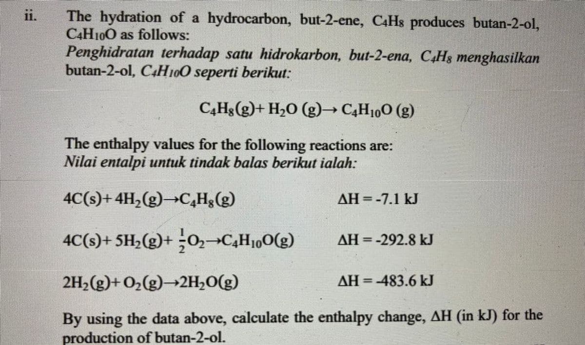 The hydration of a hydrocarbon, but-2-ene, C4HS produces butan-2-ol,
C4H10O as follows:
Penghidratan terhadap satu hidrokarbon, but-2-ena, C4H8 menghasilkan
butan-2-ol, C4H100 seperti berikut:
C,Hg(g)+ H2O (g)→ C4H10O (g)
The enthalpy values for the following reactions are:
Nilai entalpi untuk tindak balas berikut ialah:
4C(s)+ 4H,(g)→C,H&(g)
ДН %3-7.1 kJ
4C(s)+ 5H;(g)+ ;0,→C,H100(g)
ДН 3D-292.8 kJ
2H,(g)+ O2(g)→2H,0(g)
AH = -483.6 kJ
%3D
By using the data above, calculate the enthalpy change, AH (in kJ) for the
production of butan-2-ol.
