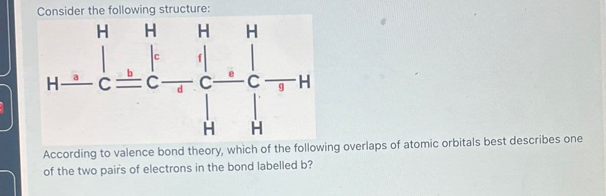 Consider the following structure:
H
H
H H
HCCC CH
H
H
According to valence bond theory, which of the following overlaps of atomic orbitals best describes one
of the two pairs of electrons in the bond labelled b?