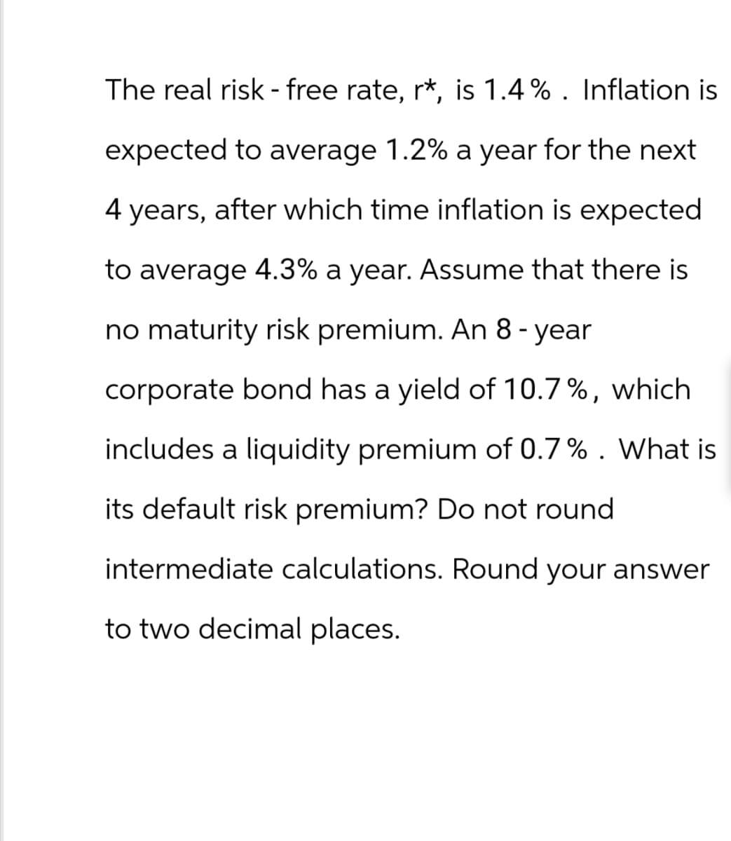 The real risk-free rate, r*, is 1.4%. Inflation is
expected to average 1.2% a year for the next
4 years, after which time inflation is expected
to average 4.3% a year. Assume that there is
no maturity risk premium. An 8-year
corporate bond has a yield of 10.7%, which
includes a liquidity premium of 0.7%. What is
its default risk premium? Do not round
intermediate calculations. Round your answer
to two decimal places.