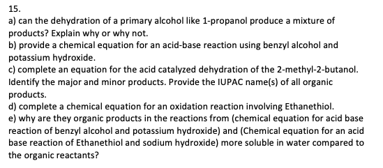 15.
a) can the dehydration of a primary alcohol like 1-propanol produce a mixture of
products? Explain why or why not.
b) provide a chemical equation for an acid-base reaction using benzyl alcohol and
potassium hydroxide.
c) complete an equation for the acid catalyzed dehydration of the 2-methyl-2-butanol.
Identify the major and minor products. Provide the IUPAC name(s) of all organic
products.
d) complete a chemical equation for an oxidation reaction involving Ethanethiol.
e) why are they organic products in the reactions from (chemical equation for acid base
reaction of benzyl alcohol and potassium hydroxide) and (Chemical equation for an acid
base reaction of Ethanethiol and sodium hydroxide) more soluble in water compared to
the organic reactants?
