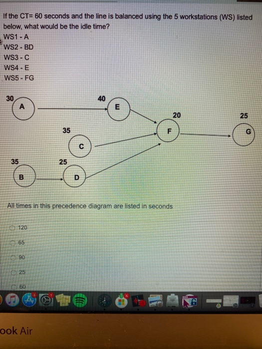 If the CT= 60 seconds and the line is balanced using the 5 workstations (WS) listed
below, what would be the idle time?
WS1 - A
WS2 - BD
WS3 - C
WS4 - E
WS5 - FG
40
30
A
25
35
F
35
25
B
D
All times in this precedence diagram are listed in seconds
120
65
90
25
O60
ook Air
