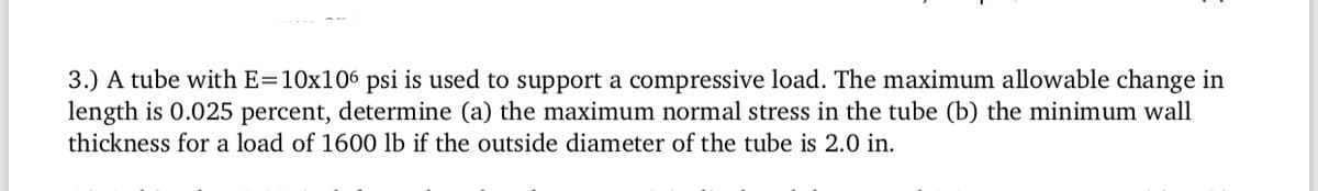 3.) A tube with E=10x106 psi is used to support a compressive load. The maximum allowable change in
length is 0.025 percent, determine (a) the maximum normal stress in the tube (b) the minimum wall
thickness for a load of 1600 lb if the outside diameter of the tube is 2.0 in.
