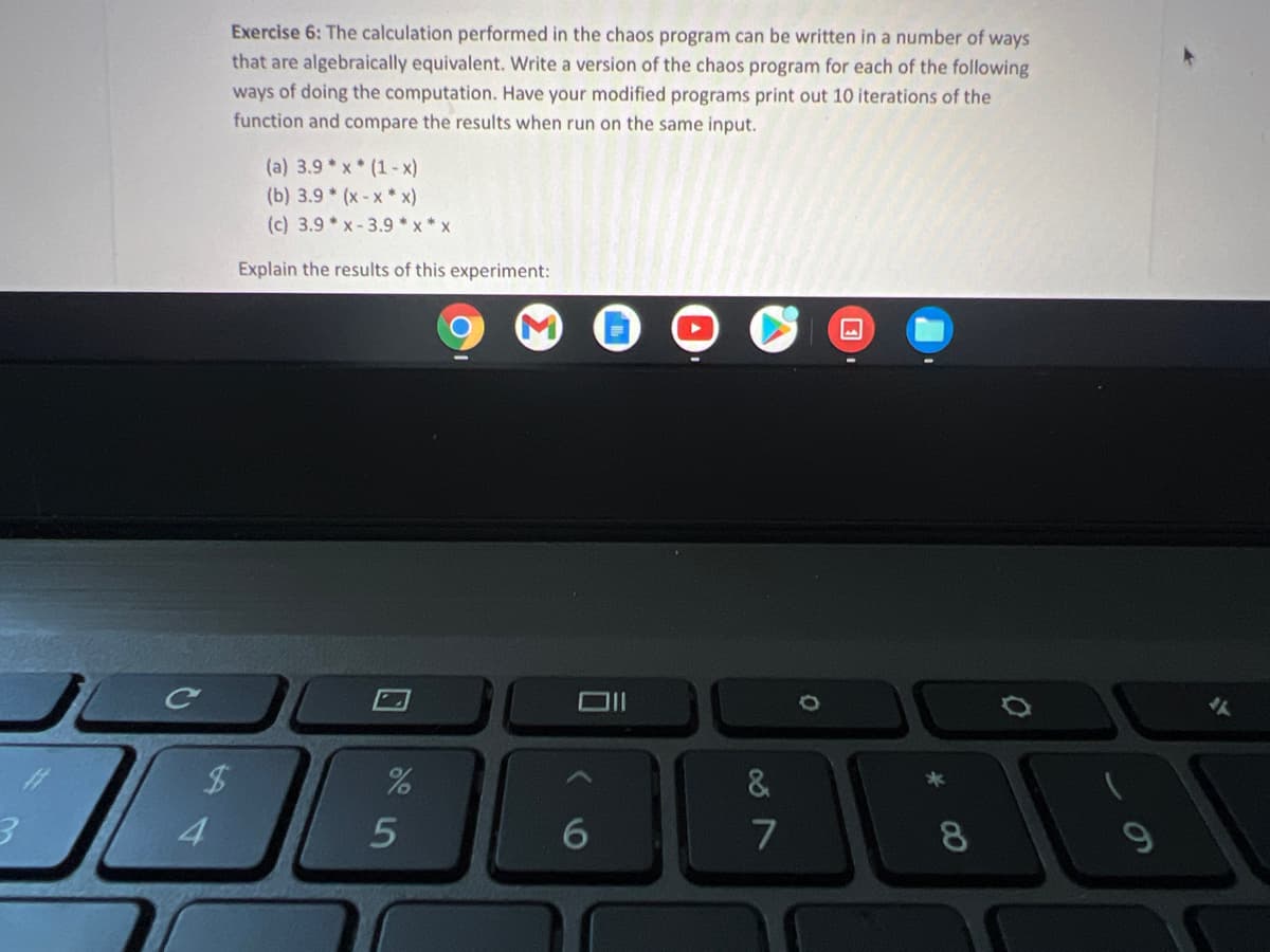Exercise 6: The calculation performed in the chaos program can be written in a number of ways
that are algebraically equivalent. Write a version of the chaos program for each of the following
ways of doing the computation. Have your modified programs print out 10 iterations of the
function and compare the results when run on the same input.
(a) 3.9 * x* (1-x)
(b) 3.9 * (x-x*x)
(c) 3.9* x-3.9 *x* x
Explain the results of this experiment:
&
4
8.
ーの
5
