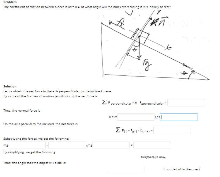 Problem
The coefficient of friction between blocks is us = 0.4, at what angle will the block start sliding if it is initially at rest?
Solution
Let us obtain the net force in the axis perpendicular to the inclined plane.
By virtue of the first law of motion (equilibrium), the net force is
2 F perpendicular =n- Fgperpendicular
Thus, the normal force is
cos|
n = m
On the axis parallel to the inclined, the net force is
E F- Fell-s.max
Substituting the forces, we get the following:
mg
smg
By simplifying, we get the following:
tan(theta) = mus
Thus, the angle that the object will slide is:
(rounded of to the ones)
