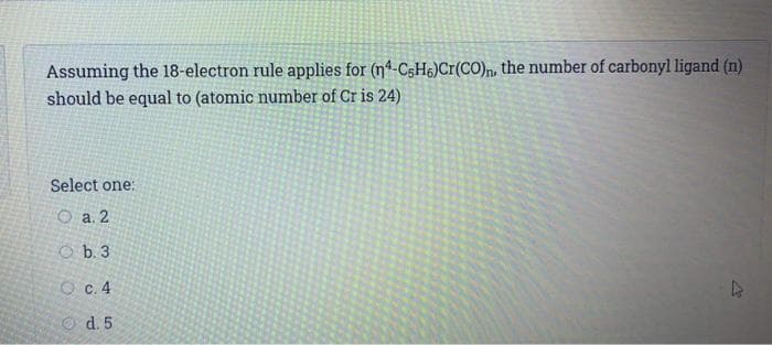 Assuming the 18-electron rule applies for (nª-C$H6)Cr(CO)n, the number of carbonyl ligand (n)
should be equal to (atomic number of Cr is 24)
Select one:
O a. 2
O b. 3
O c.4
O d. 5
