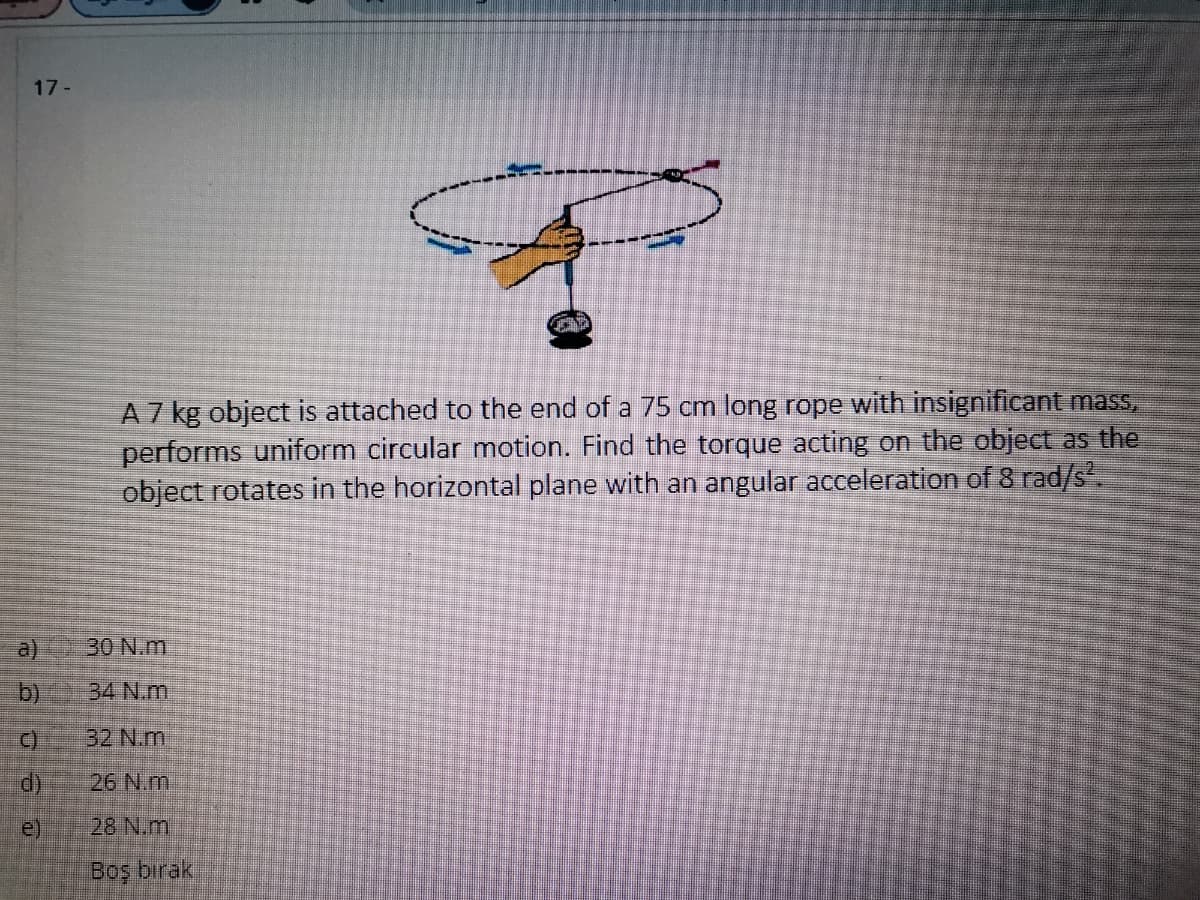 17-
A7 kg object is attached to the end of a 75 cm long rope with insignificant mass,
performs uniform circular motion. Find the torque acting on the object as the
object rotates in the horizontal plane with an angular acceleration of 8 rad/S.
a)
30 N.m
b)
34 N.m
32 N.m
d)
26 N.m.
e)
28 N.m
Boş bırak
