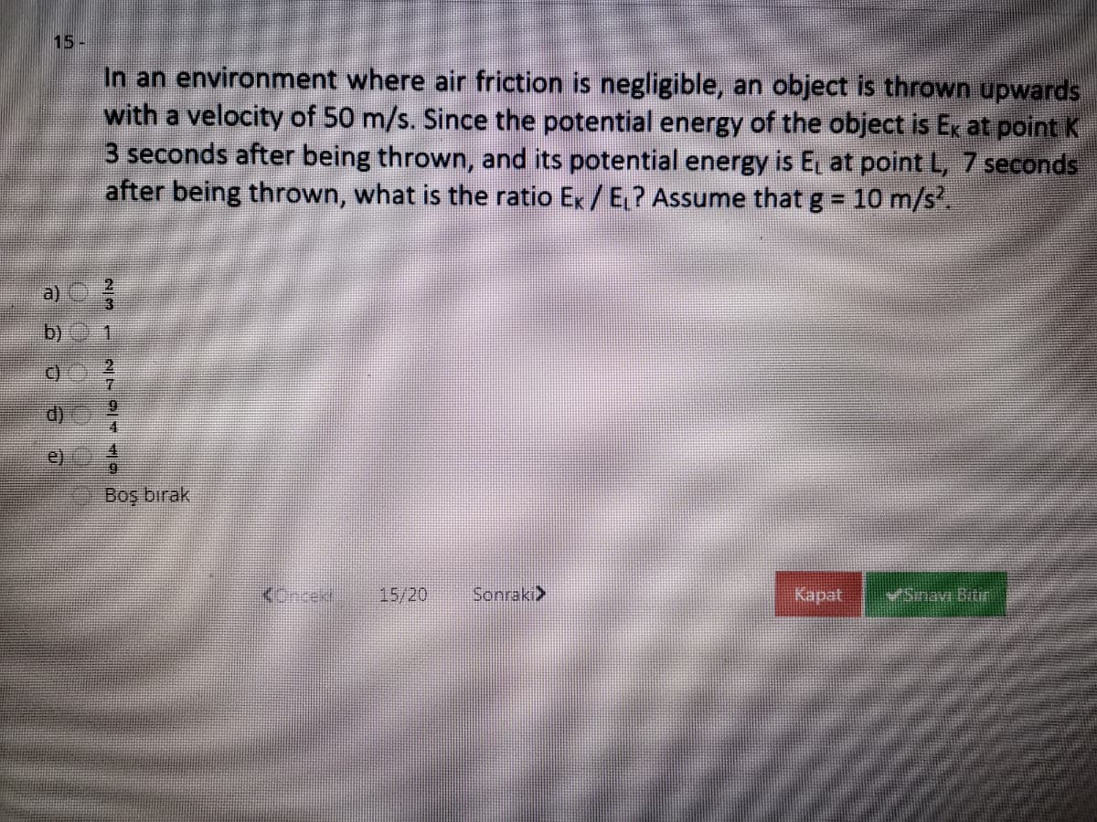 15-
In an environment where air friction is negligible, an object is thrown upwards
with a velocity of 50 m/s. Since the potential energy of the object is Ex at point K
3 seconds after being thrown, and its potential energy is E at point L, 7 seconds
after being thrown, what is the ratio Ex/E ? Assume that g = 10 m/s.
b)
1.
C)
e)
Boş bırak
15/20
Sonraki>
Kapat
VSinavi Bitr
