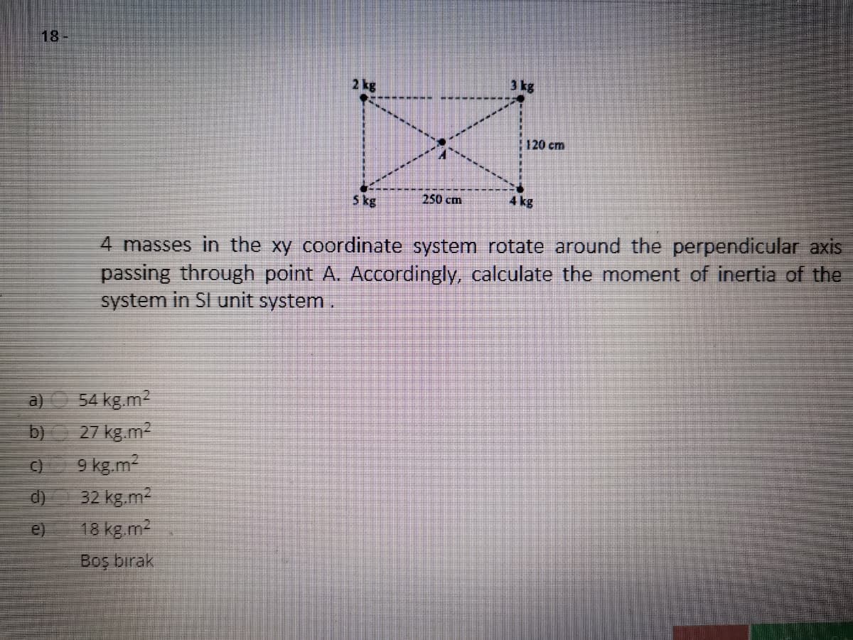 18-
2 kg
3 kg
120 cm
5 kg
250 cm
4 kg
4 masses in the xy coordinate system rotate around the perpendicular axis
passing through point A. Accordingly, calculate the moment of inertia of the
system in SI unit system.
a) 54 kg m2
27 kg.m2
9 kg.m2
32 kg.m2
18 kg.m2
b)
e)
Boş bırak
