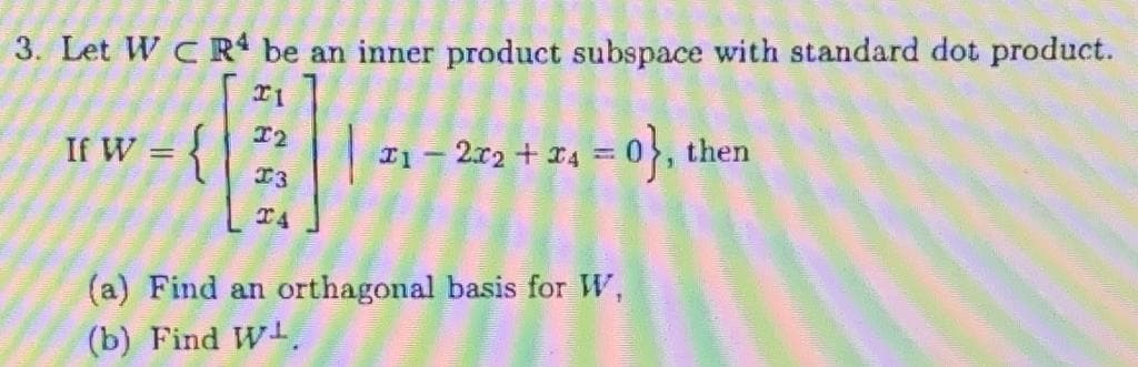 3. Let W C R be an inner product subspace with standard dot product.
= 0}, then
I2
If W =
I1 - 2x2 + r4 =
I3
X4
(a) Find an orthagonal basis for W,
(b) Find W.
