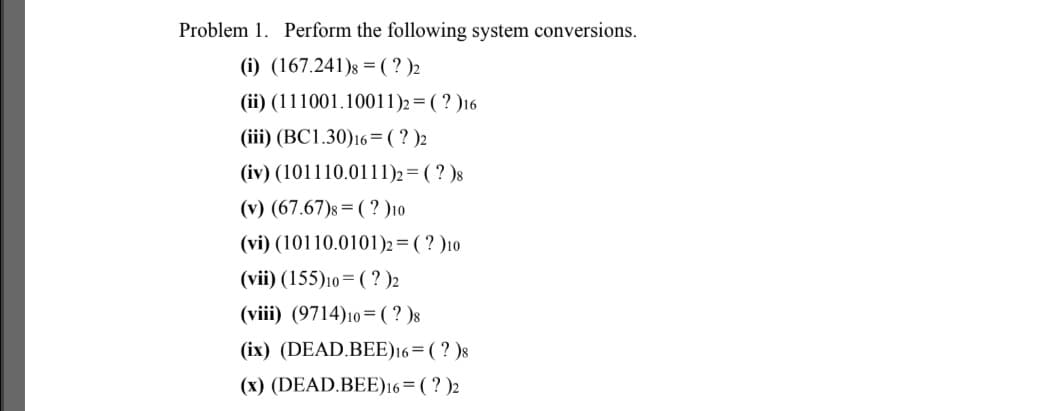 Problem 1. Perform the following system conversions.
(i) (167.241)s = ( ? )2
(ii) (111001.10011)2= ( ? )16
(iii) (BC1.30)16=(?)2
(iv) (101110.0111)2= (? )8
(v) (67.67)s = ( ? )10
(vi) (10110.0101)2 = ( ? )10
(vii) (155)10=( ? )2
(viii) (9714)10=(?)8
(ix) (DEAD.BEE)16=(? )8
(x) (DEAD.BEE)16=(? )2
