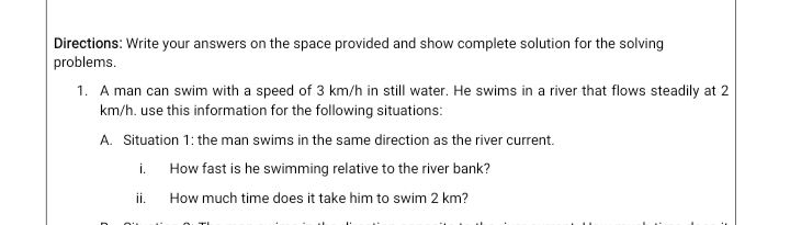 Directions: Write your answers on the space provided and show complete solution for the solving
problems.
1. A man can swim with a speed of 3 km/h in still water. He swims in a river that flows steadily at 2
km/h. use this information for the following situations:
A. Situation 1: the man swims in the same direction as the river current.
i.
How fast is he swimming relative to the river bank?
ii.
How much time does it take him to swim 2 km?
