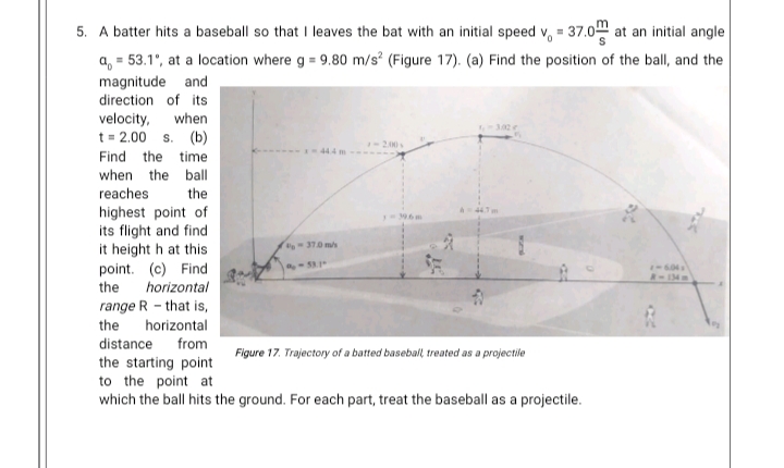 5. A batter hits a baseball so that I leaves the bat with an initial speed v, = 37.0 at an initial angle
a, = 53.1°, at a location where g = 9.80 m/s° (Figure 17). (a) Find the position of the ball, and the
magnitude and
direction of its
velocity, when
t= 2.00 s. (b)
Find the time
when the ball
reaches
the
highest point of
its flight and find
it height h at this
point. (c) Find
the
A44m
-370m/s
604
R-134m
horizontal
range R - that is,
the
horizontal
distance from
Figure 17. Trajectory of a batted baseball treated as a projectile
the starting point
to the point at
which the ball hits the ground. For each part, treat the baseball as a projectile.
