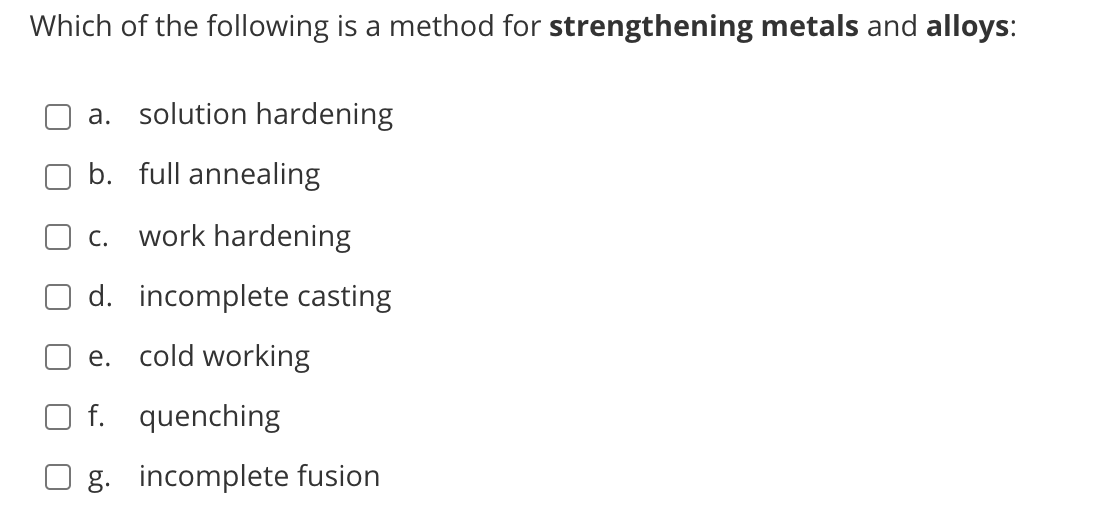 Which of the following is a method for strengthening metals and alloys:
a. solution hardening
b. full annealing
c. work hardening
d. incomplete casting
e. cold working
f. quenching
g. incomplete fusion
