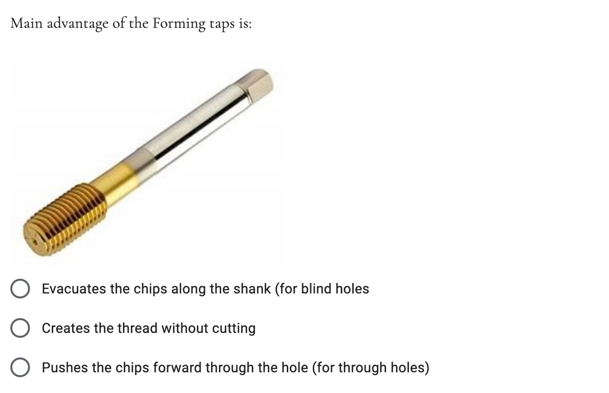 Main advantage of the Forming taps is:
Evacuates the chips along the shank (for blind holes
Creates the thread without cutting
Pushes the chips forward through the hole (for through holes)
