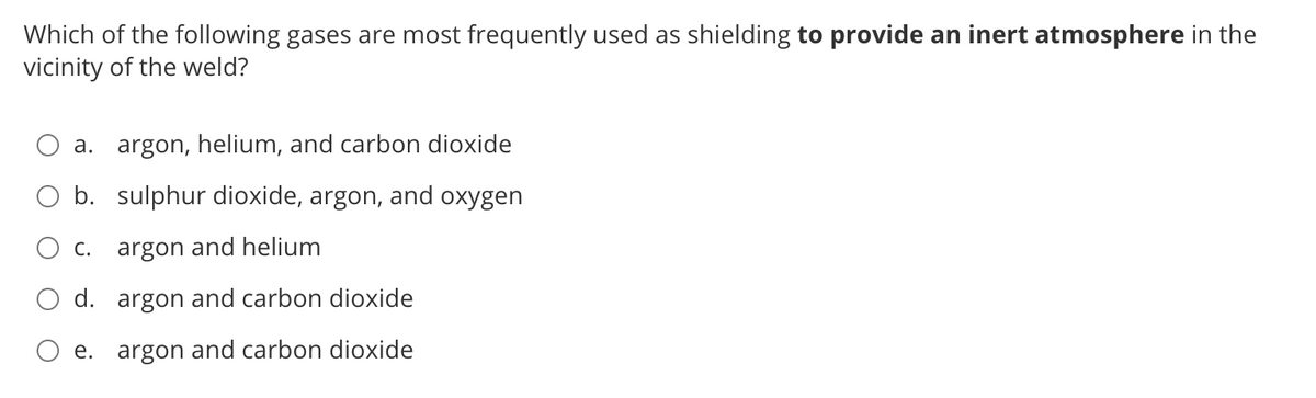 Which of the following gases are most frequently used as shielding to provide an inert atmosphere in the
vicinity of the weld?
a. argon, helium, and carbon dioxide
b. sulphur dioxide, argon, and oxygen
C. argon and helium
O d. argon and carbon dioxide
e. argon and carbon dioxide
