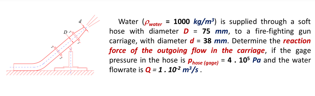 Water (Pwater
= 1000 kg/m³) is supplied through a soft
= 75 mm, to a fire-fighting gun
D
hose with diameter D =
carriage, with diameter d
force of the outgoing flow in the carriage, if the gage
pressure in the hose is Phose (gage)
flowrate is Q = 1.10² m³/s .
38 mm. Determine the reaction
%3D
= 4. 105 Pa and the water
%3D
