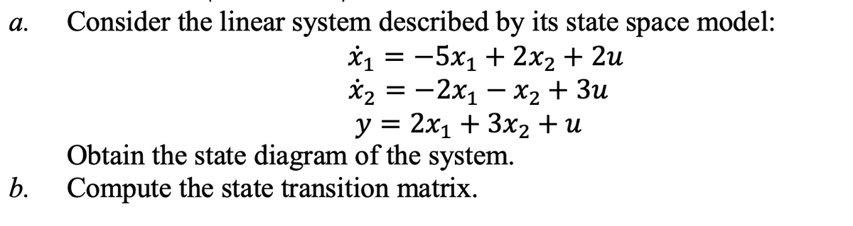 a.
Consider the linear system described by its state space model:
Х1 — — 5х, + 2х2 + 2u
X2 3 — 2х, — х, + Зи
y = 2x1 + 3x2 + u
Obtain the state diagram of the system.
b.
Compute the state transition matrix.

