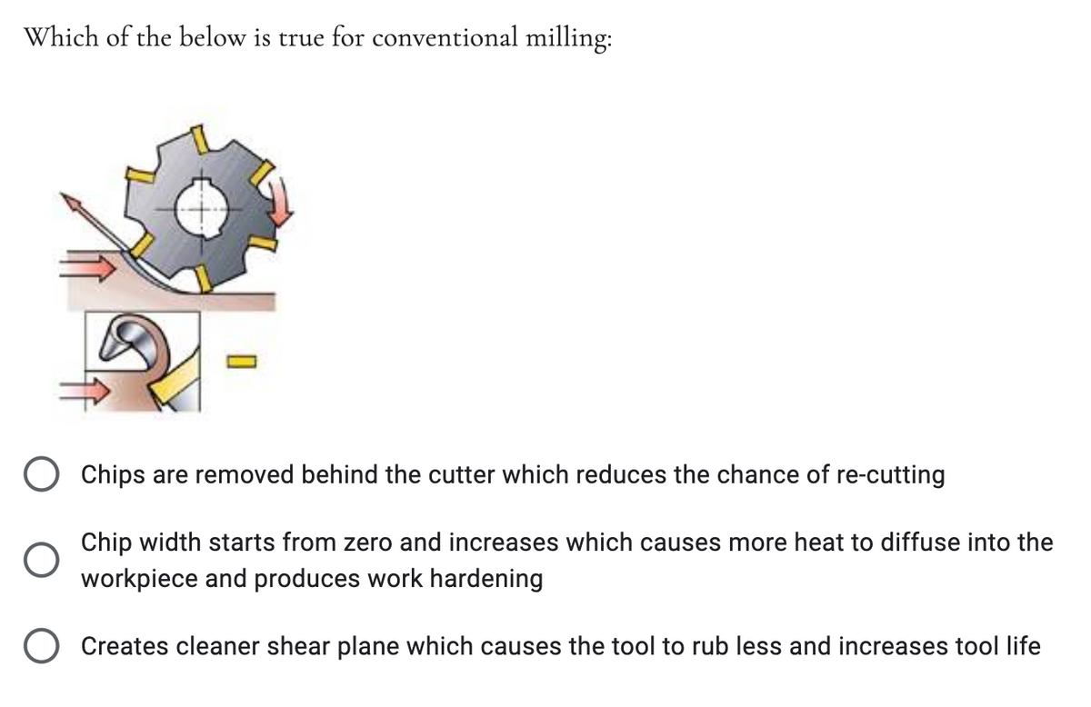 Which of the below is true for conventional milling:
Chips are removed behind the cutter which reduces the chance of re-cutting
Chip width starts from zero and increases which causes more heat to diffuse into the
workpiece and produces work hardening
O Creates cleaner shear plane which causes the tool to rub less and increases tool life
