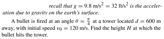recall that g = 9.8 m/s² = 32 ft/s? is the acceler-
ation due to gravity on the earth's surface.
A bullet is fired at an angle 0 = 4 at a tower located d = 600 m
away, with initial speed vo = 120 m/s. Find the height H at which the
bullet hits the tower.

