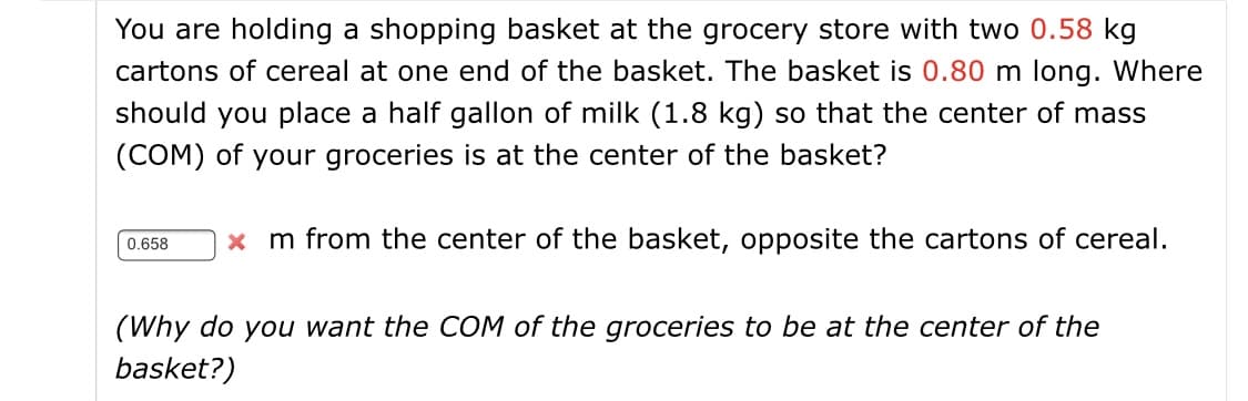 You are holding a shopping basket at the grocery store with two 0.58 kg
cartons of cereal at one end of the basket. The basket is 0.80 m long. Where
should you place a half gallon of milk (1.8 kg) so that the center of mass
(COM) of your groceries is at the center of the basket?
x m from the center of the basket, opposite the cartons of cereal.
0.658
(Why do you want the COM of the groceries to be at the center of the
basket?)
