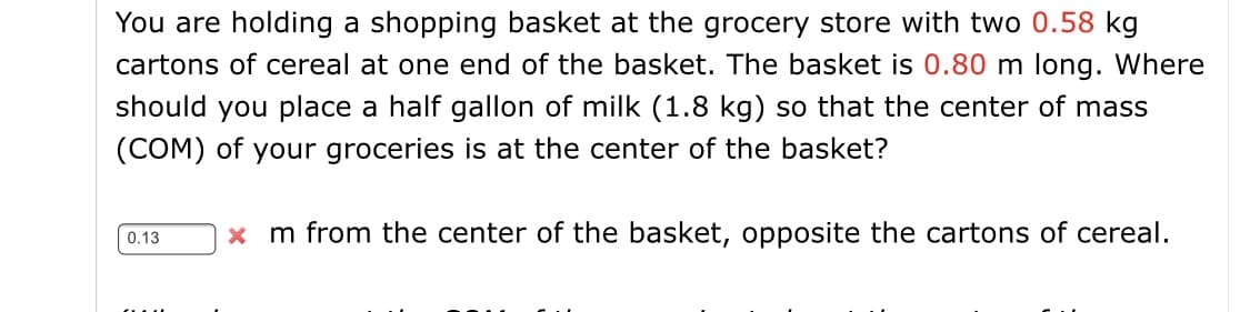 You are holding a shopping basket at the grocery store with two 0.58 kg
cartons of cereal at one end of the basket. The basket is 0.80 m long. Where
should you place a half gallon of milk (1.8 kg) so that the center of mass
(COM) of your groceries is at the center of the basket?
x m from the center of the basket, opposite the cartons of cereal.
0.13
