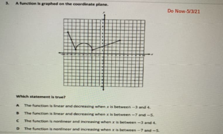 3.
A function is graphed on the coordinate plane.
Do Now-5/3/21
Which statement is true?
The function is linear and decreasing when x is between -3 and 4.
The function is linear and decreasing when x is between -7 and -5.
The function is nonlinear and increasing when x is between-3 and 4.
The function is nonlinear and increasing when x is between-7 and-5.
