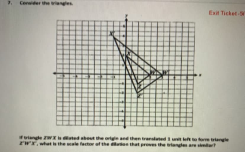 7.
Consider the triangles.
Exit Ticket-5/
If triangle ZWX is dilated about the origin and then translated 1 unit left to form triangle
Z'W'X', what is the scale factor of the dilation that proves the triangles are similar?
